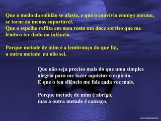 Que o medo da solidão se afaste, e que o convívio comigo mesmo,
se torne ao menos suportável.
Que o espelho reflita em meu rosto um doce sorriso que me
lembro ter dado na infância.

Porque metade de mim é a lembrança do que fui,
a outra metade eu não sei.

             Que não seja preciso mais do que uma simples
             alegria para me fazer aquietar o espírito.
             E que o teu silêncio me fale cada vez mais.

             Porque metade de mim é abrigo,
             mas a outra metade é cansaço.
 