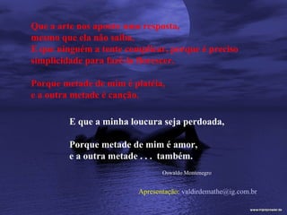 Que a arte nos aponte uma resposta,
mesmo que ela não saiba.
E que ninguém a tente complicar, porque é preciso
simplicidade para fazê-la florescer.

Porque metade de mim é platéia,
e a outra metade é canção.

         E que a minha loucura seja perdoada,

         Porque metade de mim é amor,
         e a outra metade . . . também.
                                Oswaldo Montenegro


                         Apresentação: valdirdemathe@ig.com.br
 