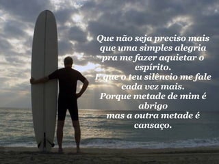 Que não seja preciso mais que uma simples alegria pra me fazer aquietar o espírito. E que o teu silêncio me fale cada vez mais. Porque metade de mim é abrigo mas a outra metade é cansaço. 