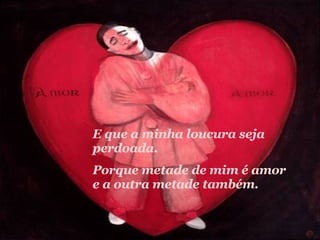 E que a minha loucura seja perdoada.  Porque metade de mim é amor e a outra metade também. 
