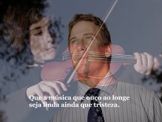 Que a música que ouço ao longe seja linda ainda que tristeza. 