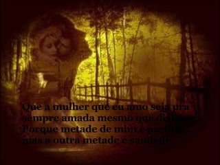 Que a mulher que eu amo seja pra sempre amada mesmo que distante.  Porque metade de mim é partida mas a outra metade é saudade. 