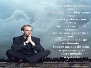 Que as palavras que eu falo não sejam ouvidas como prece nem repetidas com fervor. Apenas respeitadas como a única coisa que resta a um  homem inundado de sentimento. Porque metade de mim é o que ouço mas a outra metade é o que calo. 