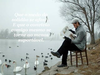 Que o medo da solidão se afaste. E que o convívio comigo mesmo se torne ao menos suportável. 