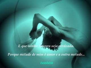 E que minha loucura seja perdoada.
Porque metade de mim é amor e a outra metade...
também

 