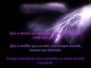 Que a música que eu ouço ao longe seja linda,
ainda que triste.
Que a mulher que eu amo seja sempre amada,
mesmo que distante.
Porque metade de mim é partida e a outra metade
é saudade.

 