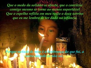 Que o medo da solidão se afaste, que o convívio
comigo mesmo se torne ao menos suportável
Que o espelho reflita em meu rosto o doce sorriso
que eu me lembro de ter dado na infância

Porque metade de mim é a lembrança do que fui, a
outra metade eu não sei..

 