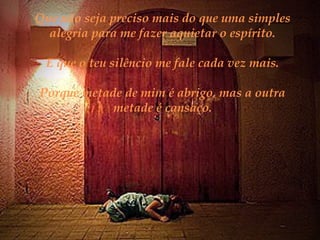 Que não seja preciso mais do que uma simples
alegria para me fazer aquietar o espírito.
E que o teu silêncio me fale cada vez mais.
Porque metade de mim é abrigo, mas a outra
metade é cansaço.

 