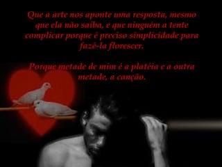 Que a arte nos aponte uma resposta, mesmo
que ela não saiba, e que ninguém a tente
complicar porque é preciso simplicidade para
fazê-la florescer.
Porque metade de mim é a platéia e a outra
metade, a canção.

 