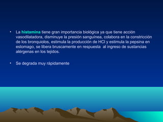 • La histamina tiene gran importancia biológica ya que tiene acción
vasodilatadora, disminuye la presión sanguínea, colabora en la constricción
de los bronquiolos, estimula la producción de HCl y estimula la pepsina en
estomago, se libera bruscamente en respuesta al ingreso de sustancias
alérgenas en los tejidos.
• Se degrada muy rápidamente
 