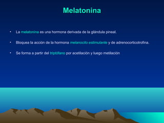 MelatoninaMelatonina
• La melatonina es una hormona derivada de la glándula pineal.
• Bloquea la acción de la hormona melanocito estimulante y de adrenocorticotrofina.
• Se forma a partir del triptófano por acetilación y luego metilación
 