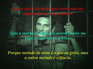 Que a força do medo que tenho não me impeça de ver o que anseio. Que a morte de tudo que acredito não me tape os ouvidos e a boca. Porque metade de mim é o que eu grito, mas a outra metade é silêncio. 