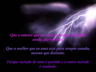 Que a música que eu ouço ao longe seja linda, ainda que tristeza. Que a mulher que eu amo seja para sempre amada, mesmo que distante. Porque metade de mim é partida e a outra metade é saudade. 