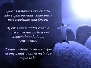 Que as palavras que eu falo não sejam ouvidas como prece nem repetidas com fervor. Apenas respeitadas como a única coisa que resta a um homem inundado de sentimento. Porque metade de mim é o que eu ouço, mas a outra metade é o que calo. 