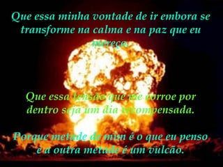 Que essa minha vontade de ir embora se transforme na calma e na paz que eu mereço. Que essa tensão que me corroe por dentro seja um dia recompensada. Porque metade de mim é o que eu penso e a outra metade é um vulcão. 
