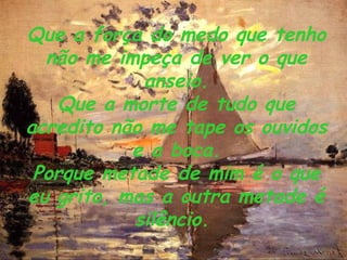 Que a força do medo que tenho não me impeça de ver o que anseio. Que a morte de tudo que acredito não me tape os ouvidos e a boca. Porque metade de mim é o que eu grito, mas a outra metade é silêncio.   