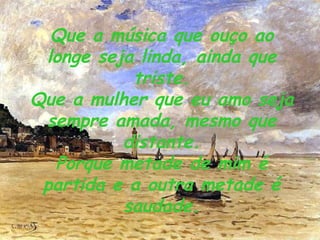 Que a música que ouço ao longe seja linda, ainda que triste. Que a mulher que eu amo seja sempre amada, mesmo que distante. Porque metade de mim é partida e a outra metade é saudade. 