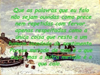 Que as palavras que eu falo não sejam ouvidas como prece nem repetidas com fervor, apenas respeitadas como a única coisa que resta a um homem inundado de sentimento. Porque metade de mim é o que ouço, mas a outra metade é o que calo.   
