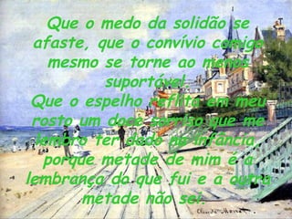 Que o medo da solidão se afaste, que o convívio comigo mesmo se torne ao menos suportável. Que o espelho reflita em meu rosto um doce sorriso que me lembro ter dado na infância, porque metade de mim é a lembrança do que fui e a outra metade não sei.   