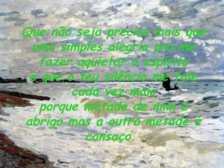 Que não seja preciso mais que uma simples alegria pra me fazer aquietar o espírito e que o teu silêncio me fale cada vez mais porque metade de mim é abrigo mas a outra metade é cansaço.   