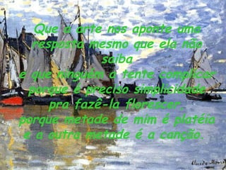 Que a arte nos aponte uma resposta mesmo que ela não saiba e que ninguém a tente complicar porque é preciso simplicidade pra fazê-la florescer, porque metade de mim é platéia e a outra metade é a canção.   