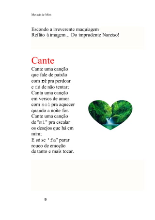 Metade de Mim
9
Escondo a irreverente maquiagem
Reflito à imagem... Do imprudente Narciso!
Cante
Cante uma canção
que fale de paixão
com ré pra perdoar
e dó de não tentar;
Canta uma canção
em versos de amor
com sol pra aquecer
quando a noite for.
Cante uma canção
de "mi" pra escalar
os desejos que há em
mim;
E só se 'fa" parar
rouco de emoção
de tanto e mais tocar.
 
