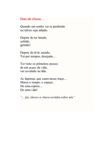 Dias de chuva...
Quando um sonho vai se perdendo
ou talvez seja adiado.
Depois de ter lutado,
sofrido,
gemido!
Depois de tê-lo amado,
Ter por tempos, desejado...
Ter visto os primeiros passos
de um projeto de vida,
ver esvaindo na lida.
As lágrimas que caem nesse traço...
Marca o tempo, o espaço,
De uma espera...
De uma vida!
“... faz chover a chuva serôdia sobre nós”
 