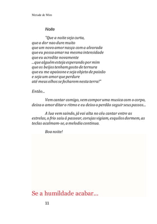 Metade de Mim
11
Noite
"Que a noitesejacurta,
quea dor nao duremuito
queum novo amornasça coma alvorada
queeu possaamarna mesmaintensidade
queeu acredite novamente
...quealguémestejaesperando pormim
queos beijostenhamgosto deternura
queeu me apaixoneesejaobjeto depaixão
e sejaum amorqueperdure
até meusolhossefecharemnestaterra!"
Então...
Vemcantar comigo,vemcomporuma musicacom o corpo,
deixao amorditaro ritmo e eu deixo o perdão seguirseuspassos...
A lua vemsaindo,jávai alta no céu cantar entre as
estrelas,o frio saiuá passear,corujasvigiam,esquilosdormem,as
teclas acalmam-se,amelodiacontinua.
Boanoite!
Se a humildade acabar...
 