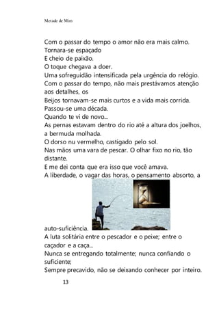 Metade de Mim
13
Com o passar do tempo o amor não era mais calmo.
Tornara-se espaçado
E cheio de paixão.
O toque chegava a doer.
Uma sofreguidão intensificada pela urgência do relógio.
Com o passar do tempo, não mais prestávamos atenção
aos detalhes, os
Beijos tornavam-se mais curtos e a vida mais corrida.
Passou-se uma década.
Quando te vi de novo...
As pernas estavam dentro do rio até a altura dos joelhos,
a bermuda molhada.
O dorso nu vermelho, castigado pelo sol.
Nas mãos uma vara de pescar. O olhar fixo no rio, tão
distante.
E me dei conta que era isso que você amava.
A liberdade, o vagar das horas, o pensamento absorto, a
auto-suficiência.
A luta solitária entre o pescador e o peixe; entre o
caçador e a caça...
Nunca se entregando totalmente; nunca confiando o
suficiente;
Sempre precavido, não se deixando conhecer por inteiro.
 