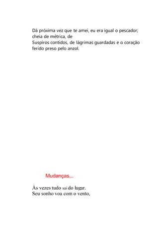 Dá próxima vez que te amei, eu era igual o pescador;
cheia de métrica, de
Suspiros contidos, de lágrimas guardadas e o coração
ferido preso pelo anzol.
Mudanças...
Às vezes tudo sai do lugar.
Seu sonho voa com o vento,
 