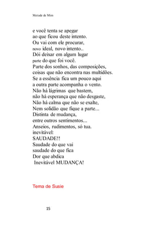 Metade de Mim
15
e você tenta se apegar
ao que ficou deste intento.
Ou vai com ele procurar,
novo ideal, novo intento..
Dói deixar em algum lugar
parte do que foi você.
Parte dos sonhos, das composições,
coisas que não encontra nas multidões.
Se a essência fica um pouco aqui
a outra parte acompanha o vento.
Não há lágrimas que bastem,
não há esperança que não desgaste,
Não há calma que não se exalte,
Nem solidão que fique a parte...
Distinta de mudança,
entre outros sentimentos...
Anseios, rudimentos, só tua.
inevitável:
SAUDADE!!
Saudade do que vai
saudade do que fica
Dor que abdica
Inevitável MUDANÇA!
Tema de Susie
 