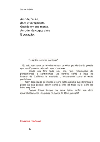 Metade de Mim
17
Amo-te, Susie,
doce e vorazmente.
Guarde em sua mente,
Amo-te: de corpo, alma
E coração.
"... A vida sempre continua"
Eu não vou parar de te olhar e nem de olhar pra dentro da poesia
que esmiúça o ser alienado que a escreve,
pondo pra fora todo seu ego num redemoinho de
pensamentos e sentimentos tão densos como a neve no
inverno da Califórnia e inusitado , inconstante como o verão
paulistano.
Com toda razão do mundo e sem razão alguma que distingua o
poeta da sua poesia; assim como a letra da frase ou o ícone da
linha seguinte.
Somos todos loucos por uma única razão: um dom
maravilhosamente inspirado no sopro de Deus pra nós!
Homens maduros
 