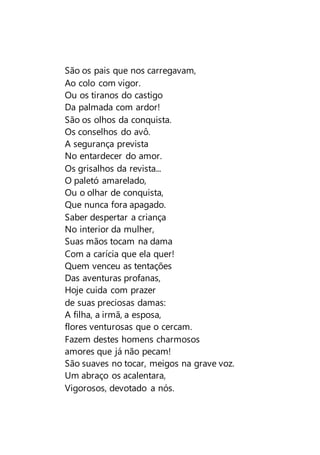 São os pais que nos carregavam,
Ao colo com vigor.
Ou os tiranos do castigo
Da palmada com ardor!
São os olhos da conquista.
Os conselhos do avô.
A segurança prevista
No entardecer do amor.
Os grisalhos da revista...
O paletó amarelado,
Ou o olhar de conquista,
Que nunca fora apagado.
Saber despertar a criança
No interior da mulher,
Suas mãos tocam na dama
Com a carícia que ela quer!
Quem venceu as tentações
Das aventuras profanas,
Hoje cuida com prazer
de suas preciosas damas:
A filha, a irmã, a esposa,
flores venturosas que o cercam.
Fazem destes homens charmosos
amores que já não pecam!
São suaves no tocar, meigos na grave voz.
Um abraço os acalentara,
Vigorosos, devotado a nós.
 