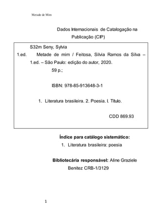 Metade de Mim
1
Dados Internacionais de Catalogação na
Publicação (CIP)
Índice para catálogo sistemático:
1. Literatura brasileira: poesia
Bibliotecária responsável: Aline Graziele
Benitez CRB-1/3129
S32m Seny, Sylvia
1.ed. Metade de mim / Feitosa, Silvia Ramos da Silva –
1.ed. – São Paulo: edição do autor, 2020.
59 p.;
ISBN: 978-85-913648-3-1
1. Literatura brasileira. 2. Poesia. I. Título.
CDD 869.93
 