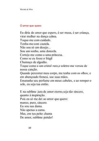 Metade de Mim
19
O amor que quero
Eu diria do amor que espero, é ser musa, é ser criança,
virar mulher na dança calma.
Toque-me com cuidado.
Tenha-me com cautela.
Não sou só um desejo...
Sou um sonho, uma donzela.
Corteje-me como a uma princesa.
Como se eu fosse o frágil
Chumaço de algodão.
Toque como a um cristal raro,e soletre-me versos de
nossa canção.
Quando percorrer meu corpo, me tenha com os olhos, e
em abençoado frenesi, soe suas mãos.
Emaranhe seu perfume em meus cabelos, e ao romper o
selo, eu seja tua então.
E na sublime jura de amor eterno,seja tão sincero,
quanto à inspiração.
Pois eu só me dei ao amor que quero:
manso, puro, sincero.
Eu sou sua dama.
Não apenas a cama.
Mas, em teu peito chama
De amor, sublime paixão!
 