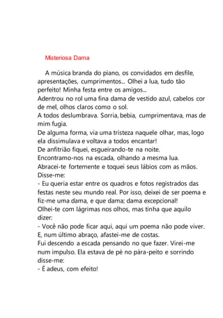 Misteriosa Dama
A música branda do piano, os convidados em desfile,
apresentações, cumprimentos... Olhei a lua, tudo tão
perfeito! Minha festa entre os amigos...
Adentrou no rol uma fina dama de vestido azul, cabelos cor
de mel, olhos claros como o sol.
A todos deslumbrava. Sorria, bebia, cumprimentava, mas de
mim fugia.
De alguma forma, via uma tristeza naquele olhar, mas, logo
ela dissimulava e voltava a todos encantar!
De anfitrião fiquei, esgueirando-te na noite.
Encontramo-nos na escada, olhando a mesma lua.
Abracei-te fortemente e toquei seus lábios com as mãos.
Disse-me:
- Eu queria estar entre os quadros e fotos registrados das
festas neste seu mundo real. Por isso, deixei de ser poema e
fiz-me uma dama, e que dama; dama excepcional!
Olhei-te com lágrimas nos olhos, mas tinha que aquilo
dizer:
- Você não pode ficar aqui, aqui um poema não pode viver.
E, num último abraço, afastei-me de costas.
Fui descendo a escada pensando no que fazer. Virei-me
num impulso. Ela estava de pé no pára-peito e sorrindo
disse-me:
- É adeus, com efeito!
 