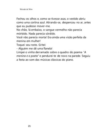 Metade de Mim
21
Fechou os olhos e, como se tivesse asas, o vestido abriu
como uma cortina azul. Atirando-se, despencou no ar, antes
que eu pudesse mover-me.
No chão, lá embaixo, o sangue vermelho não parecia
mórbido. Nada parecia sórdido.
Você não parecia morta! Era ainda uma visão perfeita da
menina em mulher!
Toquei seu rosto. Gritei:
- Alguém me dê uma flanela!
Limpei o vinho derramado sobre o quadro do poema "A
menina e o poeta" e pendurei-te de novo na parede. Seguiu
a festa ao som das músicas clássicas do piano.
 