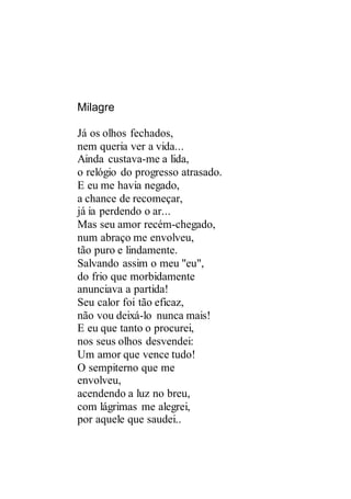 Milagre
Já os olhos fechados,
nem queria ver a vida...
Ainda custava-me a lida,
o relógio do progresso atrasado.
E eu me havia negado,
a chance de recomeçar,
já ia perdendo o ar...
Mas seu amor recém-chegado,
num abraço me envolveu,
tão puro e lindamente.
Salvando assim o meu "eu",
do frio que morbidamente
anunciava a partida!
Seu calor foi tão eficaz,
não vou deixá-lo nunca mais!
E eu que tanto o procurei,
nos seus olhos desvendei:
Um amor que vence tudo!
O sempiterno que me
envolveu,
acendendo a luz no breu,
com lágrimas me alegrei,
por aquele que saudei..
 