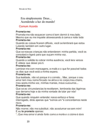 Metade de Mim
23
Era simplesmente Deus...
Acendendo a luz do mundo!
Comum Acordo
Prometa-me:
Prometa-me não esquecer como é bom dormir á meu lado,
Mesmo que eu me inquiete atravessando à cama a noite toda
Prometa-me:
Quando as coisas ficarem difíceis, você se lembrará que estou
Lutando também em outro lugar.
Prometa-me:
Que se nossas crianças não entenderem minha partida, você os
consolará e ligará para que ouçam minha voz.
Prometa-me:
Quando a solidão te cobrar minha ausência, você lera versos
E vídeos que deixei pra ti.
Prometa-me:
Lembrar-me com mensagens, e-mails e o que for possível todos
os dias que você está a minha espera.
Prometa-me:
Sua lealdade, não só porque é o correto... Mas, porque o seu
amor tem meu nome fincado na alma e no corpo;meu cheiro,
meu gosto,minha voz, minhas manias, meus sussurros...
Prometa-me:
Que se as circunstancias te revoltarem, lembrarás das lágrimas
que derramo hoje e da minha vontade de lutar por nós!
Prometa-me:
Que quando ninguém entender nosso esforço e fores
interrogado, dirás apenas que "somos um "e concordamos neste
risco.
Prometa-me:
Não morrer, não me substituir, não acostumar-se sem mim!
E eu te prometo apenas:
“..Que meu amor é ainda forte como a morte e o ciúme é duro
 