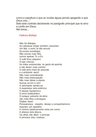 como a sepultura e que as muitas águas jamais apagarão o que
Deus uniu...”
Selo este contrato declarando no parágrafo principal que te amo
e confio em Deus.
Até breve...
Falência Múltipla
Não há diálogos
As calorosas brigas também cessaram
Um fala, o outro já não escuta
Só existe monólogos
Não somos mais Nós
somos apenas Tu e Eu
O sofá ficou pequeno
O ego cresceu
As mãos endurecidas no gesto de apontar
e não fazem mais carinho
A sala esta cheia de pessoas
e o ambiente vazio!
Não mais consideração
Não mais preocupação
Não mais ideias e planos
Somos só Um e Um!
A admiração perdeu-se
A esperança esta anêmica
O desejo hipotérmico
O amor bradicárdico
O sangue pulsante da alma
não mais filtra a amargura
Órgãos vitais!
Perseverança, respeito, desejo e companheirismo
respiram por aparelho.
A insônia pateticamente entra em coma
A aliança esta ofusca,
Os olhos não vêem o príncipe
A princesa virou medusa.
 