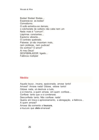 Metade de Mim
25
Bodas! Bodas! Bodas...
Esperava-se as bodas!
Comodismo.
O sofá estreitou-se demais,
o colchonete de solteiro não cabe nem um
Nada mais é "comum".
Lágrimas constantes...
Egoísmo vibrante...
O contrato quebrado.
Palavras já não importam mais,
nem profanas, nem pudicas!
Os sonhos? O amor?
Ai meu Deus!
DESFIBRILADOR ligado...
Falência múltipla!
Medéia
Aquela louca , insana, apaixonada, amava tanto!
Amava? Amava nada! Odiava, odiava tanto!
Odiava nada, só destruía a tudo,
a si mesma, a quem amava, em quem confiava...
Confiava tanto que a si condenava.
Desconfiada tanto. Não confiava nada!
Queria em troca o aprisionamento, a abnegação, a falência...
A quem amava?
Amava tão somente a loucura,
a loucura que dela emanava!
 