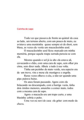 Carinha de sapo
Toda vez que passava de frente ao quintal da casa
ao lado, um terreno aberto, com um pouco de mato, eu
avistava uma menininha quase sempre só de short, sem
blusa, as vezes ela vestia um macacãozinho azul.
O macacãozinho azul ficou marcado em minha
memória, porque aquela roupa surrada parecia-se com
ela.
Mesmo quando o sol já ia alto ela estava ali,
cavucando o chão, com uma cara de sapo, sem olhar pra
cima, sem dizer nada. Alheia a tudo á sua volta.
Tinha um pezinho de mato verde, seu aspecto era
de um trevo, vira e mexe ela mastigava e engolia.
Raras vezes olhava o céu, a não ser quando uma
pipa pairava baixo.
Os anos foram passando. Agora com ela
brincando no descampado, com a barriga vazia, tinha
dois irmãos menores, amarelos a comer mato. todos
com a mesma cara de sapo.
Agora o macacão era um trapo curto, e uma
blusinha cobria o peito.
Uma vez eu ouvi de casa ela gritar com medo da
chuva.
 