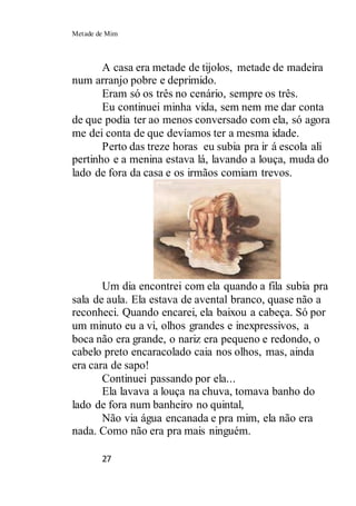 Metade de Mim
27
A casa era metade de tijolos, metade de madeira
num arranjo pobre e deprimido.
Eram só os três no cenário, sempre os três.
Eu continuei minha vida, sem nem me dar conta
de que podia ter ao menos conversado com ela, só agora
me dei conta de que devíamos ter a mesma idade.
Perto das treze horas eu subia pra ir á escola ali
pertinho e a menina estava lá, lavando a louça, muda do
lado de fora da casa e os irmãos comiam trevos.
Um dia encontrei com ela quando a fila subia pra
sala de aula. Ela estava de avental branco, quase não a
reconheci. Quando encarei, ela baixou a cabeça. Só por
um minuto eu a vi, olhos grandes e inexpressivos, a
boca não era grande, o nariz era pequeno e redondo, o
cabelo preto encaracolado caia nos olhos, mas, ainda
era cara de sapo!
Continuei passando por ela...
Ela lavava a louça na chuva, tomava banho do
lado de fora num banheiro no quintal,
Não via água encanada e pra mim, ela não era
nada. Como não era pra mais ninguém.
 