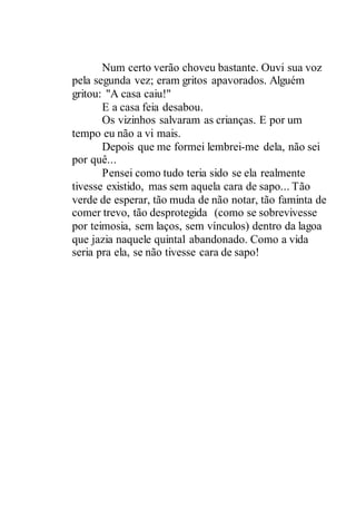 Num certo verão choveu bastante. Ouvi sua voz
pela segunda vez; eram gritos apavorados. Alguém
gritou: "A casa caiu!"
E a casa feia desabou.
Os vizinhos salvaram as crianças. E por um
tempo eu não a vi mais.
Depois que me formei lembrei-me dela, não sei
por quê...
Pensei como tudo teria sido se ela realmente
tivesse existido, mas sem aquela cara de sapo... Tão
verde de esperar, tão muda de não notar, tão faminta de
comer trevo, tão desprotegida (como se sobrevivesse
por teimosia, sem laços, sem vínculos) dentro da lagoa
que jazia naquele quintal abandonado. Como a vida
seria pra ela, se não tivesse cara de sapo!
 
