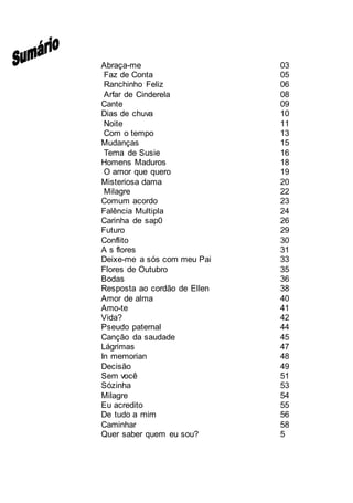 Abraça-me 03
Faz de Conta 05
Ranchinho Feliz 06
Arfar de Cinderela 08
Cante 09
Dias de chuva 10
Noite 11
Com o tempo 13
Mudanças 15
Tema de Susie 16
Homens Maduros 18
O amor que quero 19
Misteriosa dama 20
Milagre 22
Comum acordo 23
Falência Multipla 24
Carinha de sap0 26
Futuro 29
Conflito 30
A s flores 31
Deixe-me a sós com meu Pai 33
Flores de Outubro 35
Bodas 36
Resposta ao cordão de Ellen 38
Amor de alma 40
Amo-te 41
Vida? 42
Pseudo paternal 44
Canção da saudade 45
Lágrimas 47
In memorian 48
Decisão 49
Sem você 51
Sózinha 53
Milagre 54
Eu acredito 55
De tudo a mim 56
Caminhar 58
Quer saber quem eu sou? 5
 