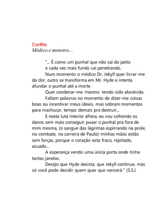 Conflito
Médico e monstro...
“... É como um punhal que não sai do peito
e cada vez mais fundo vai penetrando.
Num momento o médico Dr. Jekyll quer livrar-me
da dor, outro se transforma em Mr. Hyde e intenta
afundar o punhal até a morte.
Quer condenar-me mesmo tendo sido absolvida.
Faltam palavras no momento de dizer-me coisas
boas ou incentivar meus ideais, mas sobram momentos
para machucar, tempo demais pra destruir...
E nesta luta interior alheia, eu vou sofrendo os
danos sem mais conseguir puxar o punhal pra fora de
mim mesma, (o sangue das lágrimas espirrando na prole,
no combate, na carreira de Paulo) minhas mãos estão
sem forças, porque o coração esta fraco, rejeitado,
acuado...
A esperança vendo uma única porta onde tinha
tantas janelas.
Desejo que Hyde desista; que Jekyll continue, mas
só você pode decidir quem quer que vencerá." (S.S.)
 