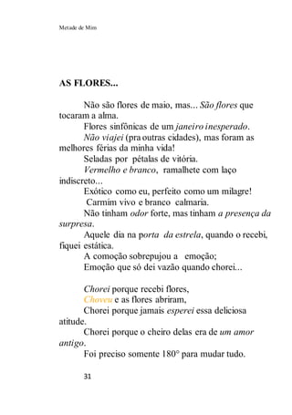 Metade de Mim
31
AS FLORES...
Não são flores de maio, mas... São flores que
tocaram a alma.
Flores sinfônicas de um janeiro inesperado.
Não viajei (pra outras cidades), mas foram as
melhores férias da minha vida!
Seladas por pétalas de vitória.
Vermelho e branco, ramalhete com laço
indiscreto...
Exótico como eu, perfeito como um milagre!
Carmim vivo e branco calmaria.
Não tinham odor forte, mas tinham a presença da
surpresa.
Aquele dia na porta da estrela, quando o recebi,
fiquei estática.
A comoção sobrepujou a emoção;
Emoção que só dei vazão quando chorei...
Chorei porque recebi flores,
Choveu e as flores abriram,
Chorei porque jamais esperei essa deliciosa
atitude.
Chorei porque o cheiro delas era de um amor
antigo.
Foi preciso somente 180° para mudar tudo.
 