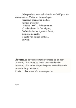 Não precisou uma volta inteira de 360º para ser
como antes... Voltar ao mesmo lugar.
Precisava apenas ser melhor,
Apenas diferente,
Apenas "ser”... Infinitamente.
O valor de ser da flor viçosa,
Do botão aberto, a pessoa ideal,
e o presente certo.
E desta vez eu não sonhei...
Eu vivi!
Ás vezes, só às vezes eu tenho vontade de brincar.
Ás vezes, só às vezes eu tenho vontade de criar.
Ás vezes, só às vezes em punho papel vou rabiscando.
Ás vezes largo a caneta...
E deixo o Ser maior vir- me compondo
Sylvia
 