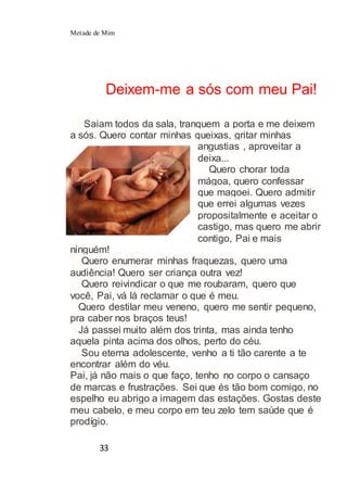 Metade de Mim
33
Deixem-me a sós com meu Pai!
Saiam todos da sala, tranquem a porta e me deixem
a sós. Quero contar minhas queixas, gritar minhas
angustias , aproveitar a
deixa...
Quero chorar toda
mágoa, quero confessar
que magoei. Quero admitir
que errei algumas vezes
propositalmente e aceitar o
castigo, mas quero me abrir
contigo, Pai e mais
ninguém!
Quero enumerar minhas fraquezas, quero uma
audiência! Quero ser criança outra vez!
Quero reivindicar o que me roubaram, quero que
você, Pai, vá lá reclamar o que é meu.
Quero destilar meu veneno, quero me sentir pequeno,
pra caber nos braços teus!
Já passei muito além dos trinta, mas ainda tenho
aquela pinta acima dos olhos, perto do céu.
Sou eterna adolescente, venho a ti tão carente a te
encontrar além do véu.
Pai, já não mais o que faço, tenho no corpo o cansaço
de marcas e frustrações. Sei que és tão bom comigo, no
espelho eu abrigo a imagem das estações. Gostas deste
meu cabelo, e meu corpo em teu zelo tem saúde que é
prodígio.
 