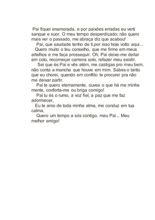 Pai fiquei enamorada, e por paixões erradas eu verti
sangue e suor. O meu tempo desperdiçado; não quero
mais ver o passado, me abraça diz que acabou!
Pai, que saudade tenho de ti,por isso hoje volto aqui...
Quero muito o teu conselho, que me firme em meus
artelhos e me faça prosseguir. Oh, Pai deixe-me deitar
em colo, recomeçar carreira solo, refazer meu existir.
Sei que és Pai e vês além, me castigas pro meu bem,
não conta a mancha que houve em mim. Sabes o tanto
que eu chorei, quando em conflito te procurei pra não
me deixar partir.
Pai te quero eternamente, ouves o que há me minha
mente, conforta-me ou briga comigo!
Pai tu és o rumo, a voz fiel, a paz que me faz
adormecer,
Eu te amo de toda minha alma, me conduz em tua
calma,
Quero um tempo a sós contigo, meu Pai... Meu
melhor amigo!
 